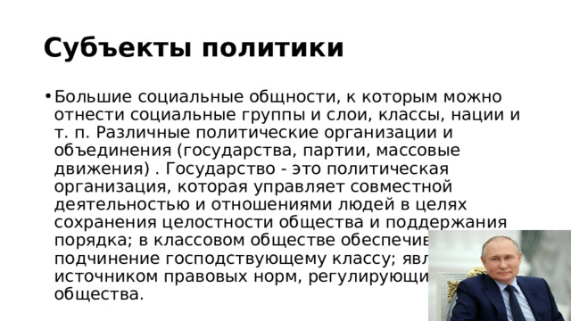 Субъекты политики Большие социальные общности, к которым можно отнести социальные группы и слои, классы, нации и т. п. Различные политические организации и объединения (государства, партии, массовые движения) . Государство - это политическая организация, которая управляет совместной деятельностью и отношениями людей в целях сохранения целостности общества и поддержания порядка; в классовом обществе обеспечивает подчинение господствующему классу; является источником правовых норм, регулирующих жизнь общества. 