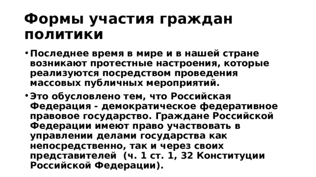 Формы участия граждан политики Последнее время в мире и в нашей стране возникают протестные настроения, которые реализуются посредством проведения массовых публичных мероприятий. Это обусловлено тем, что Российская Федерация - демократическое федеративное правовое государство. Граждане Российской Федерации имеют право участвовать в управлении делами государства как непосредственно, так и через своих представителей  (ч. 1 ст. 1, 32 Конституции Российской Федерации). 