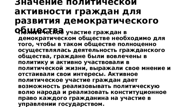 Значение политической активности граждан для развития демократического общества Политическое участие граждан в демократическом обществе необходимо для того, чтобы в таком обществе полноценно осуществлялась деятельность гражданского общества, граждане были вовлечены в политику и активно участвовали в политической жизни, выражали свое мнение и отстаивали свои интересы. Активное политическое участие граждан дает возможность реализовывать политическую волю народа и реализовать конституционное право каждого гражданина на участие в управлении государством. 
