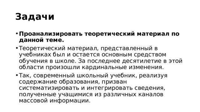 Задачи Проанализировать теоретический материал по данной теме. Теоретический материал, представленный в учебниках был и остается основным средством обучения в школе. За последнее десятилетие в этой области произошли кардинальные изменения. Так, современный школьный учебник, реализуя содержание образования, призван систематизировать и интегрировать сведения, полученные учащимися из различных каналов массовой информации.  