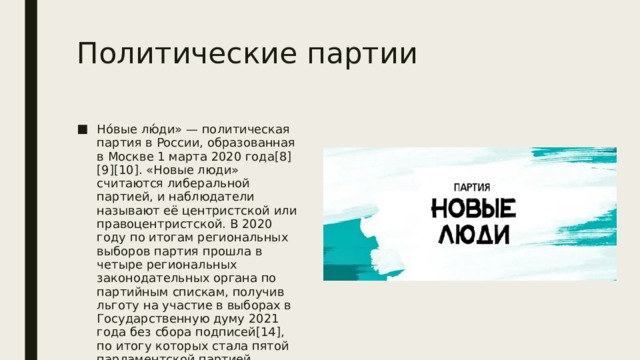 Политические партии Но́вые лю́ди» — политическая партия в России, образованная в Москве 1 марта 2020 года[8][9][10]. «Новые люди» считаются либеральной партией, и наблюдатели называют её центристской или правоцентристской. В 2020 году по итогам региональных выборов партия прошла в четыре региональных законодательных органа по партийным спискам, получив льготу на участие в выборах в Государственную думу 2021 года без сбора подписей[14], по итогу которых стала пятой парламентской партией, получив 5,32 % голосов и 15 депутатских мандатов VIII созыва[15 