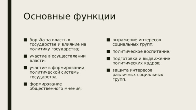 Основные функции борьба за власть в государстве и влияние на политику государства; участие в осуществлении власти; участие в формировании политической системы государства; формирование общественного мнения; выражение интересов социальных групп; политическое воспитание; подготовка и выдвижение политических кадров; защита интересов различных социальных групп. 