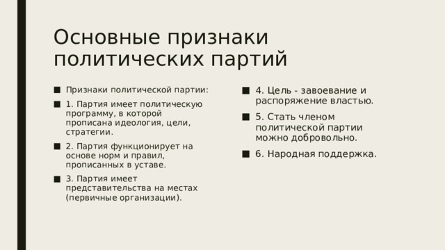 Основные признаки политических партий Признаки политической партии: 1. Партия имеет политическую программу, в которой прописана идеология, цели, стратегии. 2. Партия функционирует на основе норм и правил, прописанных в уставе. 3. Партия имеет представительства на местах (первичные организации). 4. Цель - завоевание и распоряжение властью. 5. Стать членом политической партии можно добровольно. 6. Народная поддержка. 