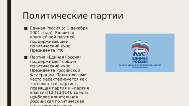 Политические партии Единая Россия (с 1 декабря 2001 года). Является крупнейшей партией, поддерживающей политический курс Президента РФ; Партия «Единая Россия» поддерживает общий политический курс Президента Российской Федерации. Политологами часто характеризуется как «всеохватная партия», правящая партия и «партия власти»[12][13][14], то есть наиболее влиятельная российская политическая сила, принимающая основные политические решения. 