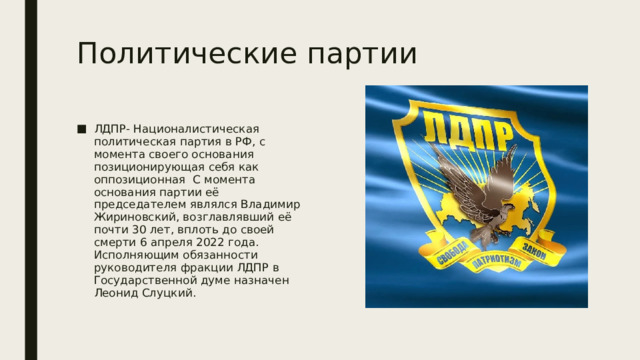 Политические партии ЛДПР- Националистическая политическая партия в РФ, с момента своего основания позиционирующая себя как оппозиционная С момента основания партии её председателем являлся Владимир Жириновский, возглавлявший её почти 30 лет, вплоть до своей смерти 6 апреля 2022 года. Исполняющим обязанности руководителя фракции ЛДПР в Государственной думе назначен Леонид Слуцкий. 