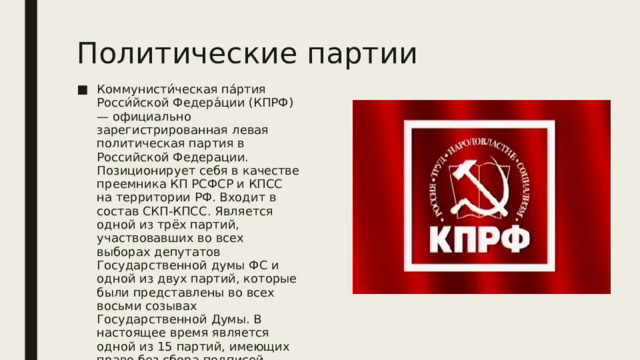 Политические партии Коммунисти́ческая па́ртия Росси́йской Федера́ции (КПРФ) — официально зарегистрированная левая политическая партия в Российской Федерации. Позиционирует себя в качестве преемника КП РСФСР и КПСС на территории РФ. Входит в состав СКП-КПСС. Является одной из трёх партий, участвовавших во всех выборах депутатов Государственной думы ФС и одной из двух партий, которые были представлены во всех восьми созывах Государственной Думы. В настоящее время является одной из 15 партий, имеющих право без сбора подписей участвовать в выборах депутатов Государственной Думы РФ как по партийным спискам, так и по одномандатным округам. 