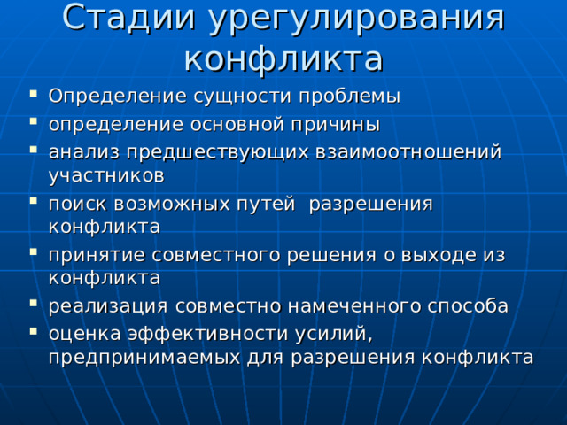 Стадии урегулирования конфликта Определение сущности проблемы определение основной причины анализ предшествующих взаимоотношений участников поиск возможных путей разрешения конфликта принятие совместного решения о выходе из конфликта реализация совместно намеченного способа оценка эффективности усилий, предпринимаемых для разрешения конфликта 