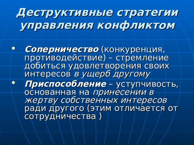 Деструктивные стратегии управления конфликтом Соперничество (конкуренция, противодействие) – стремление добиться удовлетворения своих интересов в ущерб другому Приспособление – уступчивость, основанная на принесении в жертву собственных интересов ради другого (этим отличается от сотрудничества ) 