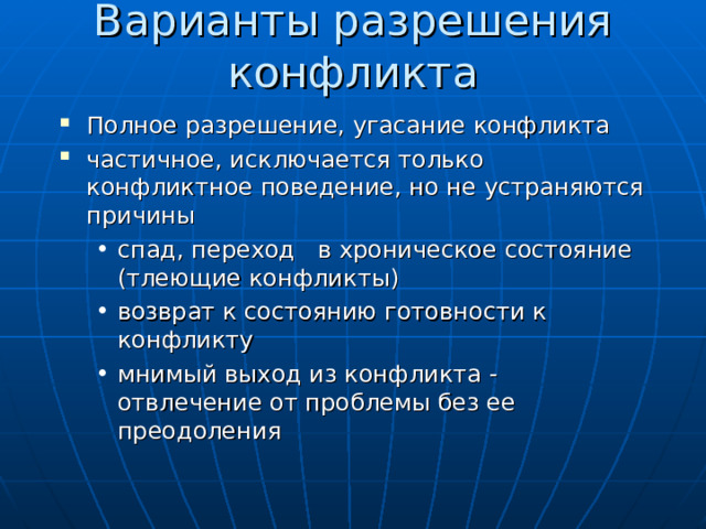 Варианты разрешения конфликта Полное разрешение, угасание конфликта частичное, исключается только конфликтное поведение, но не устраняются причины спад, переход в хроническое состояние (тлеющие конфликты) возврат к состоянию готовности к конфликту мнимый выход из конфликта - отвлечение от проблемы без ее преодоления спад, переход в хроническое состояние (тлеющие конфликты) возврат к состоянию готовности к конфликту мнимый выход из конфликта - отвлечение от проблемы без ее преодоления 