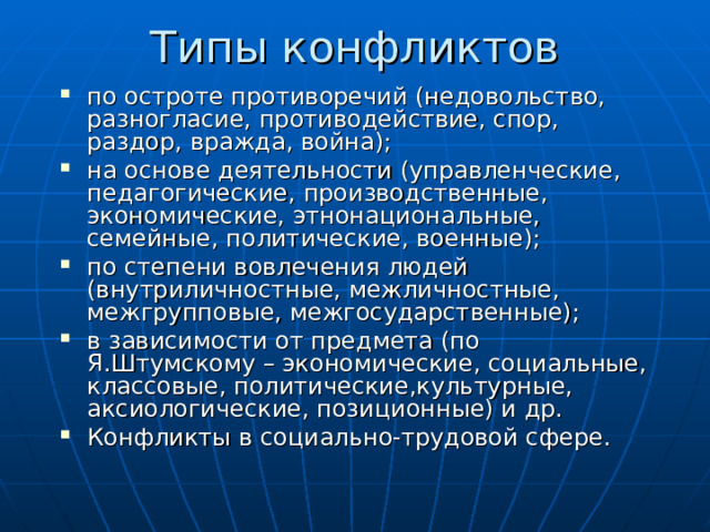Типы конфликтов по остроте противоречий (недовольство, разногласие, противодействие, спор, раздор, вражда, война); на основе деятельности (управленческие, педагогические, производственные, экономические, этнонациональные, семейные, политические, военные); по степени вовлечения людей (внутриличностные, межличностные, межгрупповые, межгосударственные); в зависимости от предмета (по Я.Штумскому – экономические, социальные, классовые, политические,культурные, аксиологические, позиционные) и др. Конфликты в социально-трудовой сфере. 