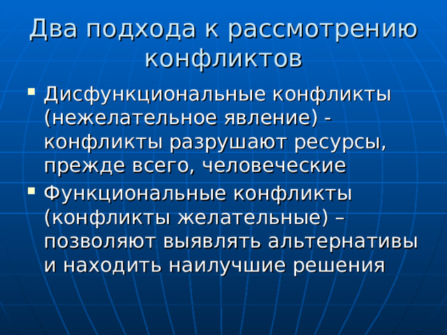 Два подхода к рассмотрению конфликтов Дисфункциональные конфликты (нежелательное явление) - конфликты разрушают ресурсы, прежде всего, человеческие Функциональные конфликты (конфликты желательные) – позволяют выявлять альтернативы и находить наилучшие решения  