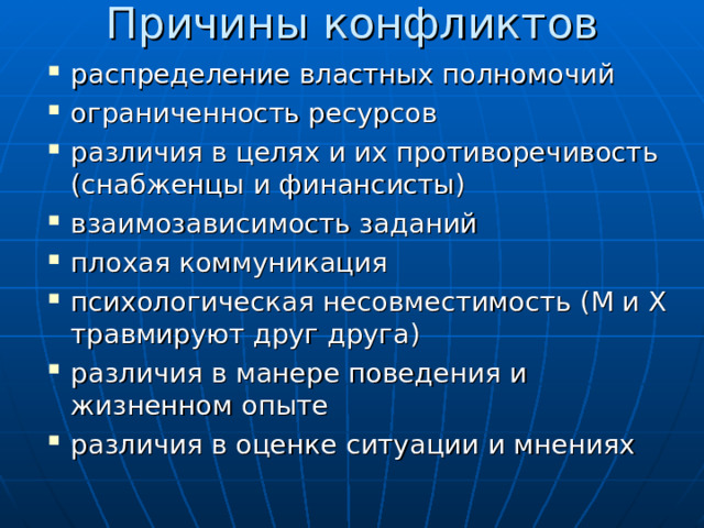 Причины конфликтов распределение властных полномочий ограниченность ресурсов различия в целях и их противоречивость (снабженцы и финансисты) взаимозависимость заданий плохая коммуникация психологическая несовместимость (М и Х травмируют друг друга) различия в манере поведения и жизненном опыте различия в оценке ситуации и мнениях 