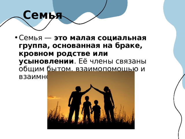 Семья Семья —  это малая социальная группа, основанная на браке, кровном родстве или усыновлении . Её члены связаны общим бытом, взаимопомощью и взаимной ответственностью.  