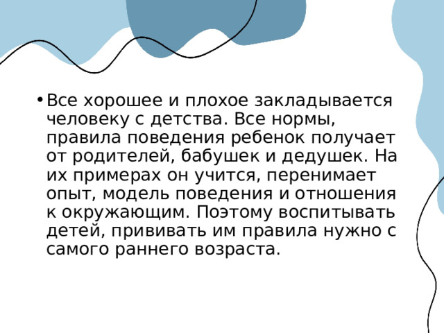 Все хорошее и плохое закладывается человеку с детства. Все нормы, правила поведения ребенок получает от родителей, бабушек и дедушек. На их примерах он учится, перенимает опыт, модель поведения и отношения к окружающим. Поэтому воспитывать детей, прививать им правила нужно с самого раннего возраста. 