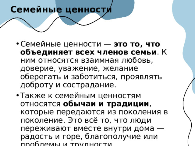 Семейные ценности Семейные ценности —  это то, что объединяет всех членов семьи . К ним относятся взаимная любовь, доверие, уважение, желание оберегать и заботиться, проявлять доброту и сострадание.  Также к семейным ценностям относятся  обычаи и традиции , которые передаются из поколения в поколение. Это всё то, что люди переживают вместе внутри дома — радость и горе, благополучие или проблемы и трудности.  