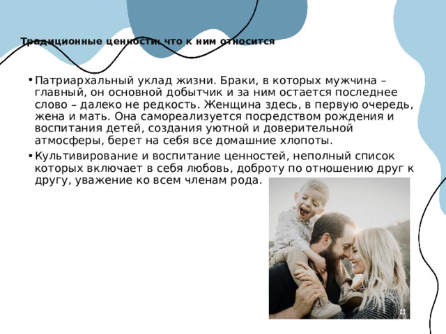 Традиционные ценности: что к ним относится   Патриархальный уклад жизни. Браки, в которых мужчина – главный, он основной добытчик и за ним остается последнее слово – далеко не редкость. Женщина здесь, в первую очередь, жена и мать. Она самореализуется посредством рождения и воспитания детей, создания уютной и доверительной атмосферы, берет на себя все домашние хлопоты. Культивирование и воспитание ценностей, неполный список которых включает в себя любовь, доброту по отношению друг к другу, уважение ко всем членам рода. 