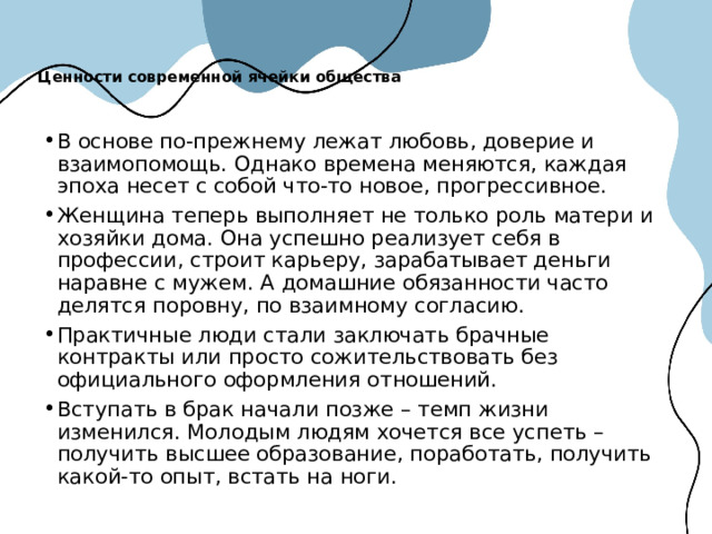 Ценности современной ячейки общества   В основе по-прежнему лежат любовь, доверие и взаимопомощь. Однако времена меняются, каждая эпоха несет с собой что-то новое, прогрессивное. Женщина теперь выполняет не только роль матери и хозяйки дома. Она успешно реализует себя в профессии, строит карьеру, зарабатывает деньги наравне с мужем. А домашние обязанности часто делятся поровну, по взаимному согласию. Практичные люди стали заключать брачные контракты или просто сожительствовать без официального оформления отношений. Вступать в брак начали позже – темп жизни изменился. Молодым людям хочется все успеть – получить высшее образование, поработать, получить какой-то опыт, встать на ноги.  
