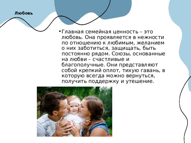 Любовь   Главная семейная ценность – это любовь. Она проявляется в нежности по отношению к любимым, желанием о них заботиться, защищать, быть постоянно рядом. Союзы, основанные на любви – счастливые и благополучные. Они представляют собой крепкий оплот, тихую гавань, в которую всегда можно вернуться, получить поддержку и утешение. 