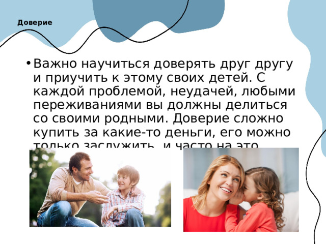 Доверие   Важно научиться доверять друг другу и приучить к этому своих детей. С каждой проблемой, неудачей, любыми переживаниями вы должны делиться со своими родными. Доверие сложно купить за какие-то деньги, его можно только заслужить, и часто на это уходят многие года. 