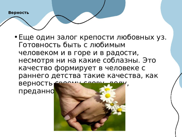 Верность   Еще один залог крепости любовных уз. Готовность быть с любимым человеком и в горе и в радости, несмотря ни на какие соблазны. Это качество формирует в человеке с раннего детства такие качества, как верность своему слову, делу, преданность в дружбе. 