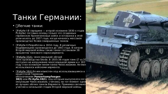 Танки Германии: Легкие танки: PzKpfw I:В середине — второй половине 1930-х годов Pz.Kpfw.I составил основу только что созданных германских бронетанковых войск и оставался в этой роли вплоть до 1937 года, когда началось массовое производство более совершенных танков PzKpfw II:Разработан в 1934 году. В различных модификациях производился до 1943 года. В начале Второй мировой войны такие танки составляли 38 процентов танкового парка вермахта.  PzKpfw 35(t):  чехословацкий лёгкий танк производства Skoda. В 1935-36 годах танк LT vz.35 поступил на вооружение чехословацкой армии и к 1937 году стал основным типом танка Чехословакии. Активно использовался войсками вермахта.  PzKpfw 38(t): Более известен под использовавшимся в нацистской Германии обозначением  Panzerkampfwagen 38(t)  или  Pz.Kpfw.38(t) , под которым выпускался после оккупации Чехословакии, считаясь на тот момент одним из лучших лёгких танков Вермахта. Принимал активное участие в начальной стадии Второй мировой войны. 