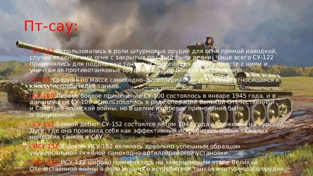 Пт-сау:  СУ-122 :Использовались в роли штурмовых орудий для огня прямой наводкой, случаи ведения ими огня с закрытых позиций были редки. Чаще всего СУ-122 применялись для поддержки танковых частей, идя в атаку вместе с ними и уничтожая противотанковые орудия и другие помехи наступлению.  СУ-85 :Средняя по массе самоходно-артиллерийская установка, относящаяся к классу истребителей танков.  СУ-100 :Первое боевое применение СУ-100 состоялось в январе 1945 года, и в дальнейшем СУ-100 использовались в ряде операций Великой Отечественной и Советско-японской войны, но в целом их боевое применение было ограниченным.  СУ-152 :Боевой дебют СУ-152 состоялся летом 1943 года в сражении на Курской Дуге, где она проявила себя как эффективный истребитель новых тяжёлых немецких танков и САУ.  ИСУ-152 :В целом ИСУ-152 являлась довольно успешным образцом универсальной тяжёлой самоходно-артиллерийской установки.  ИСУ-122 :ИСУ-122 широко применялись на завершающем этапе Великой Отечественной войны в роли мощного истребителя танков и штурмового орудия 