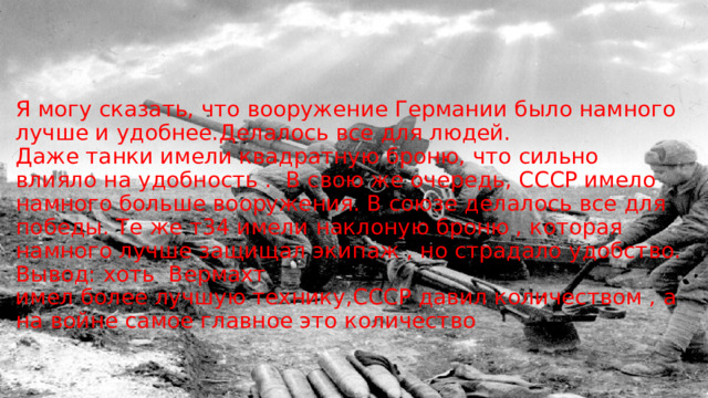  Я могу сказать, что вооружение Германии было намного лучше и удобнее.Делалось все для людей. Даже танки имели квадратную броню, что сильно влияло на удобность .  В свою же очередь, СССР имело намного больше вооружения. В союзе делалось все для победы. Те же т34 имели наклоную броню , которая намного лучше защищал экипаж , но страдало удобство. Вывод: хоть  Вермахт   имел более лучшую технику,СССР давил количеством , а на войне самое главное это количество         