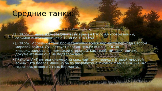Средние танки:  PzKpfw III:немецкий средний танк времён Второй мировой войны, серийно выпускавшийся с 1938 по 1943 год.  PzKpfw IV:средний танк бронетанковых войск вермахта периода Второй мировой войны. Существует версия, что Pz IV изначально классифицировался немецкой стороной, как тяжёлый танк, однако документально она не подтверждена.  PzKpfw V «Пантера»:немецкий средний танк периода Второй мировой войны. Эта боевая машина была разработана фирмой MAN в 1941—1942 годах как основной танк Вермахта. 