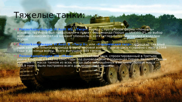 Тяжелые танки:  Panzerkampfwagen VI Ausf. H1, «Тигр»:  Наряду с прототипом фирмы «Хеншель» руководству Рейха был представлен и проект Фердинанда Порше — VK4501 (P), но выбор военной комиссии пал на вариант «Хеншель», хотя Гитлер более благоволил к изделию Порше.  Panzerkampfwagen VI Ausf. B ,  « Тигр II» , или  «Короле́вский тигр» : немецкий тяжёлый танк заключительного периода Второй мировой войны. Производился серийно с марта 1944 года и до конца войны. Всего выпущено 489 танков.  Panzerkampfwagen VIII «Maus» :  сверхтяжёлый танк, спроектированный в Третьем рейхе в период с 1942 по 1945 годы под руководством Фердинанда Порше. Является самым крупным по массе танком из всех, когда-либо воплощённых в металле (боевая масса — 188,9 тонн). Было построено всего два экземпляра машины 