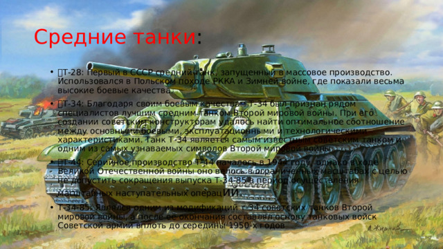 Средние танки : Т-28: Первый в СССР средний танк, запущенный в массовое производство. Использовался в Польском походе РККА и Зимней войне, где показали весьма высокие боевые качества. Т-34: Благодаря своим боевым качествам Т-34 был признан рядом специалистов лучшим средним танком Второй мировой войны. При его создании советским конструкторам удалось найти оптимальное соотношение между основными боевыми, эксплуатационными и технологическими характеристиками. Танк Т-34 является самым известным советским танком и одним из самых узнаваемых символов Второй мировой войны. Т-44: Серийное производство Т-44 началось в 1944 году, однако в ходе Великой Отечественной войны оно велось в ограниченных масштабах с целью не допустить сокращения выпуска Т-34-85 в период осуществления масштабных наступательных операц ий. Т-34-85: Являлся одним из модификаций т-34 советских танков Второй мировой войны, а после её окончания составлял основу танковых войск Советской армии вплоть до середины 1950-х годов 