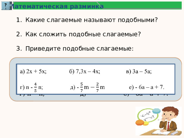 ? Математическая разминка Какие слагаемые называют подобными? Как сложить подобные слагаемые? Приведите подобные слагаемые: а) 2х + 5х; б) 7,3х – 4х; в) 3а – 5а;   г) n - n; д) - е) - 6а – а + 7. 