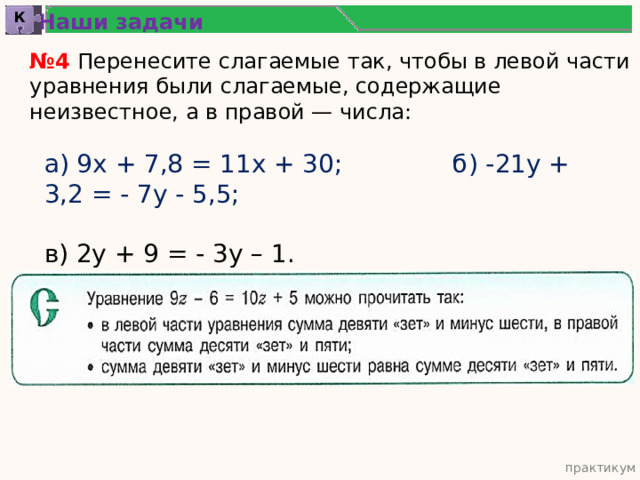 Наши задачи К № 4 Перенесите слагаемые так, чтобы в левой части уравнения были слагаемые, содержащие неизвестное, а в правой — числа: а) 9х + 7,8 = 11х + 30; б) -21у + 3,2 = - 7у - 5,5; в) 2у + 9 = - 3у – 1. практикум 