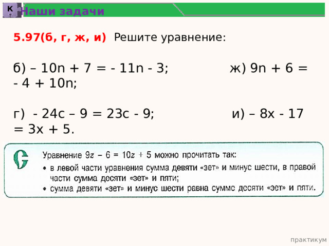 Наши задачи К 5.97(б, г, ж, и) Решите уравнение: б) – 10n + 7 = - 11n - 3; ж) 9n + 6 = - 4 + 10n; г) - 24с – 9 = 23с - 9; и) – 8х - 17 = 3х + 5. практикум 