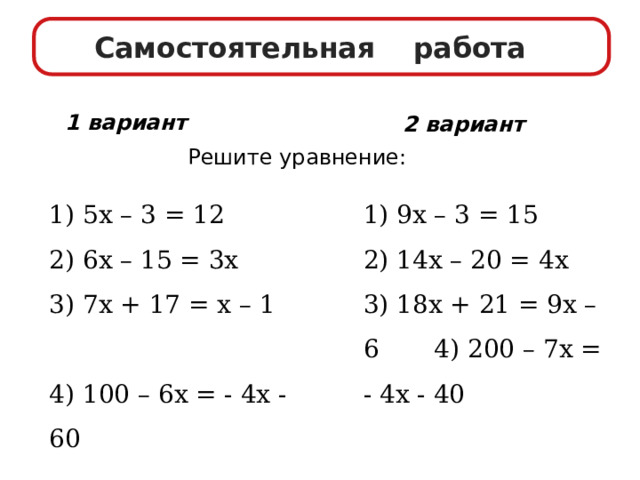 Самостоятельная работа 1 вариант 2 вариант Решите уравнение: 1)  5х –  3 = 12 1) 9х – 3 = 15 2) 6х – 15 = 3х 2) 14х – 20 = 4х 3)  7х +  17 = х  – 1 3) 18х + 21 = 9х – 6 4) 200 – 7х = - 4х - 40 4) 100 – 6х = - 4х - 60 