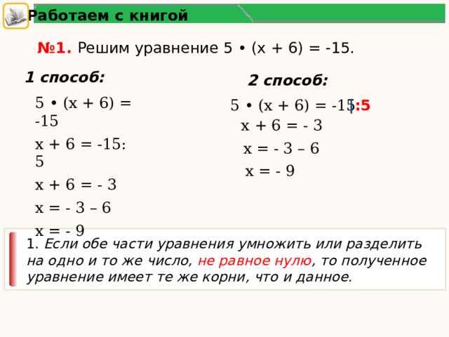 Работаем с книгой № 1. Решим уравнение 5 • (х + 6) = -15. 1 способ: 2 способ: 5 • (х + 6) = -15 х + 6 = -15: 5 х + 6 = - 3 х = - 3 – 6 х = - 9 5 • (х + 6) = -15 ∣ :5 х + 6 = - 3 х = - 3 – 6 х = - 9 1. Если обе части уравнения умножить или разделить на одно и то же число, не равное нулю , то полученное уравнение имеет те же корни, что и данное. 2 