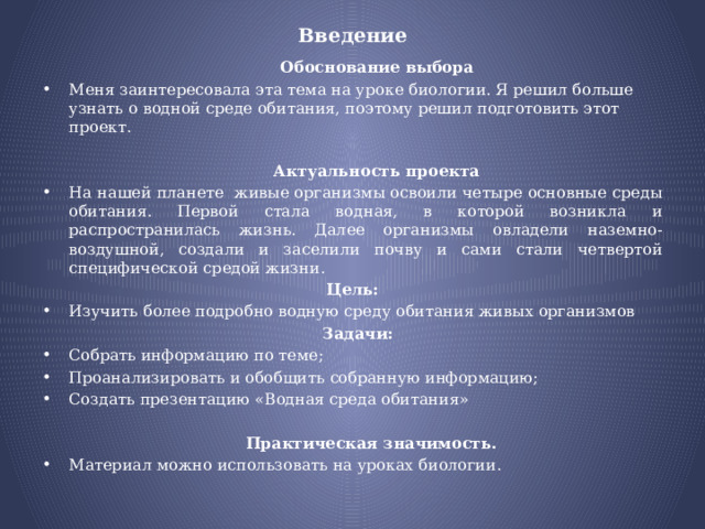 Введение    Обоснование выбора Меня заинтересовала эта тема на уроке биологии. Я решил больше узнать о водной среде обитания, поэтому решил подготовить этот проект.    Актуальность проекта На нашей планете  живые организмы освоили четыре основные среды обитания. Первой стала водная, в которой возникла и распространилась жизнь. Далее организмы овладели наземно-воздушной, создали и заселили почву и сами стали четвертой специфической средой жизни.  Цель: Изучить более подробно водную среду обитания живых организмов  Задачи: Собрать информацию по теме; Проанализировать и обобщить собранную информацию; Создать презентацию «Водная среда обитания»  Практическая значимость. Материал можно использовать на уроках биологии. 