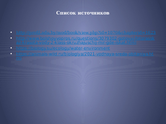Список источников   http://profil.adu.by/mod/book/view.php?id=1070&chapterid=1623 http://www.bolshoyvopros.ru/questions/3079302-gotovyj-fotorasskaz-krasota-vody-2-klass-okruzhajuschij-mir-gde-iskat.html https://biology.su/ecology/water-environment https://animals-wild.ru/biologiya/2021-vodnaya-sreda-obitaniya.html 