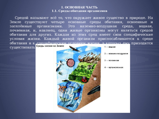 I. ОСНОВНАЯ ЧАСТЬ  1.1. Среды обитания организмов  Средой называют всё то, что окружает живое существо в природе. На Земле существуют четыре основные среды обитания, освоенные и заселённые организмами. Это наземно-воздушная среда, водная, почвенная, и, наконец, одни живые организмы могут являться средой обитания для других. Каждая из этих сред имеет свои специфические условия жизни. Каждый живой организм приспосабливается к среде обитания и к специфическим условиям жизни, в которых ему приходится существовать. 