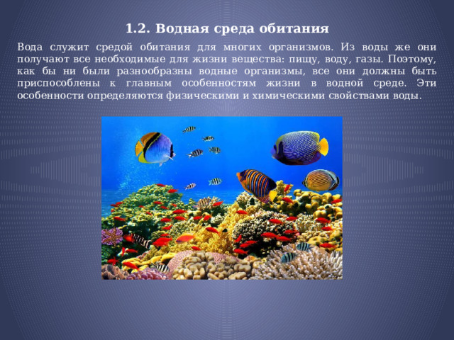 1.2. Водная среда обитания Вода служит средой обитания для многих организмов. Из воды же они получают все необходимые для жизни вещества: пищу, воду, газы. Поэтому, как бы ни были разнообразны водные организмы, все они должны быть приспособлены к главным особенностям жизни в водной среде. Эти особенности определяются физическими и химическими свойствами воды. 