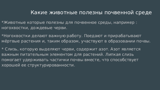  Какие животные полезны почвенной среде *Животные которые полезны для почвенное среды, например : ногохвостки, дождевые черви. *Ногохвостки делают важную работу. Поедают и прирабатывают мёртвые растения и, таким образом, участвуют в образовании почвы. * Слизь, которую выделяют черви, содержит азот. Азот является важным питательным элементом для растений. Липкая слизь помогает удерживать частички почвы вместе, что способствует хорошей ее структурированности. 