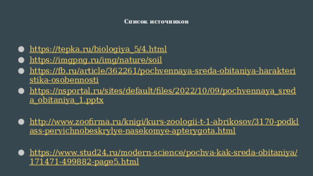 Список источников   https://tepka.ru/biologiya_5/4.html https://imgpng.ru/img/nature/soil https://fb.ru/article/362261/pochvennaya-sreda-obitaniya-harakteristika-osobennosti https://nsportal.ru/sites/default/files/2022/10/09/pochvennaya_sreda_obitaniya_1.pptx  http://www.zoofirma.ru/knigi/kurs-zoologii-t-1-abrikosov/3170-podklass-pervichnobeskrylye-nasekomye-apterygota.html  https://www.stud24.ru/modern-science/pochva-kak-sreda-obitaniya/171471-499882-page5.html  