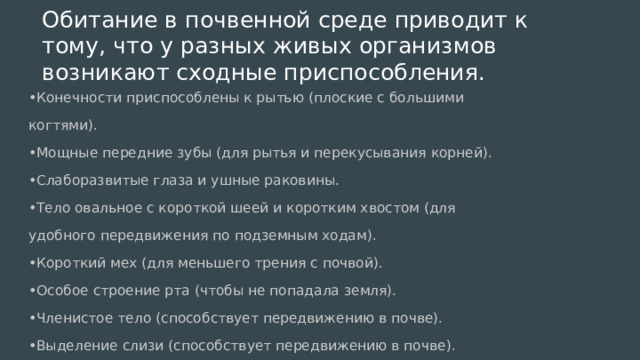 Обитание в почвенной среде приводит к тому, что у разных живых организмов возникают сходные приспособления. • Конечности приспособлены к рытью (плоские с большими когтями). • Мощные передние зубы (для рытья и перекусывания корней). • Слаборазвитые глаза и ушные раковины. • Тело овальное с короткой шеей и коротким хвостом (для удобного передвижения по подземным ходам). • Короткий мех (для меньшего трения с почвой). • Особое строение рта (чтобы не попадала земля). • Членистое тело (способствует передвижению в почве). • Выделение слизи (способствует передвижению в почве). 