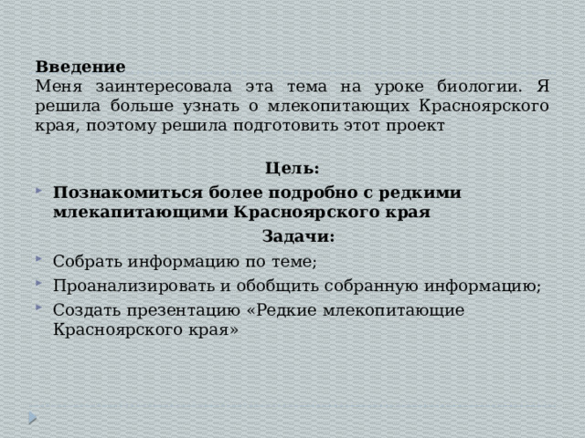 Введение  Меня заинтересовала эта тема на уроке биологии. Я решила больше узнать о млекопитающих Красноярского края, поэтому решила подготовить этот проект Цель: Познакомиться более подробно с редкими млекапитающими Красноярского края  Задачи: Собрать информацию по теме; Проанализировать и обобщить собранную информацию; Создать презентацию «Редкие млекопитающие Красноярского края» 