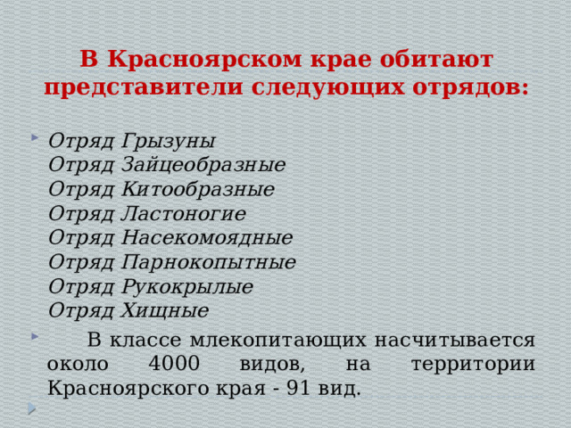 В Красноярском крае обитают представители следующих отрядов: Отряд Грызуны  Отряд Зайцеобразные  Отряд Китообразные  Отряд Ластоногие  Отряд Насекомоядные  Отряд Парнокопытные  Отряд Рукокрылые  Отряд Хищные  В классе млекопитающих насчитывается около 4000 видов, на территории Красноярского края - 91 вид. 