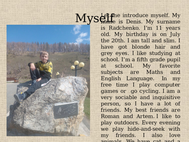 Myself Let me introduce myself. My name is Denis. My surname is Radchenko. I’m 11 years old. My birthday is on July the 20th. I am tall and slim. I have got blonde hair and grey eyes. I like studying at school. I’m a fifth grade pupil at school. My favorite subjects are Maths and English Language .  In my free time I play computer games or go cycling. I am a very sociable and inquisitive person, so I have a lot of friends. My best friends are Roman and Artem. I like to play outdoors. Every evening we play hide-and-seek with my friends. I also love animals. We have cat and a dog. I like playing with them. 