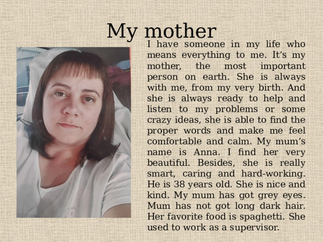 My mother I have someone in my life who means everything to me. It’s my mother, the most important person on earth. She is always with me, from my very birth. And she is always ready to help and listen to my problems or some crazy ideas, she is able to find the proper words and make me feel comfortable and calm. My mum’s name is Anna. I find her very beautiful. Besides, she is really smart, caring and hard-working. He is 38 years old. She is nice and kind. My mum has got grey eyes. Mum has not got long dark hair. Her favorite food is spaghetti. She used to work as a supervisor. 