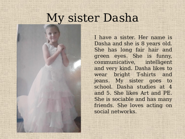 My sister Dasha I have a sister. Her name is Dasha and she is 8 years old. She has long fair hair and green eyes. She is funny, communicative, intelligent and very kind. Dasha likes to wear bright T-shirts and jeans. My sister goes to school. Dasha studies at 4 and 5. She likes Art and PE. She is sociable and has many friends. She loves acting on social networks. 