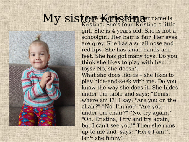 My sister Kristina I have another sister. Her name is Kristina. She's four. Kristina a little girl. She is 4 years old. She is not a schoolgirl. Her hair is fair. Her eyes are grey. She has a small nose and red lips. She has small hands and feet. She has got many toys. Do you think she likes to play with her toys? No, she doesn't. What she does like is – she likes to play hide-and-seek with me. Do you know the way she does it. She hides under the table and says: 
