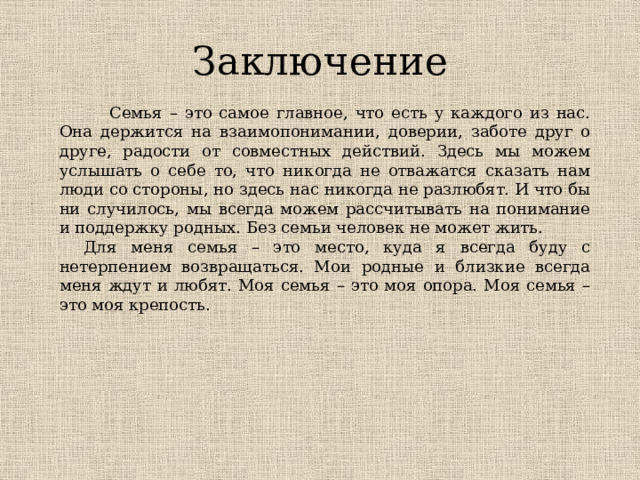 Заключение  Семья – это самое главное, что есть у каждого из нас. Она держится на взаимопонимании, доверии, заботе друг о друге, радости от совместных действий. Здесь мы можем услышать о себе то, что никогда не отважатся сказать нам люди со стороны, но здесь нас никогда не разлюбят. И что бы ни случилось, мы всегда можем рассчитывать на понимание и поддержку родных. Без семьи человек не может жить.     Для меня семья – это место, куда я всегда буду с нетерпением возвращаться. Мои родные и близкие всегда меня ждут и любят. Моя семья – это моя опора. Моя семья – это моя крепость. 