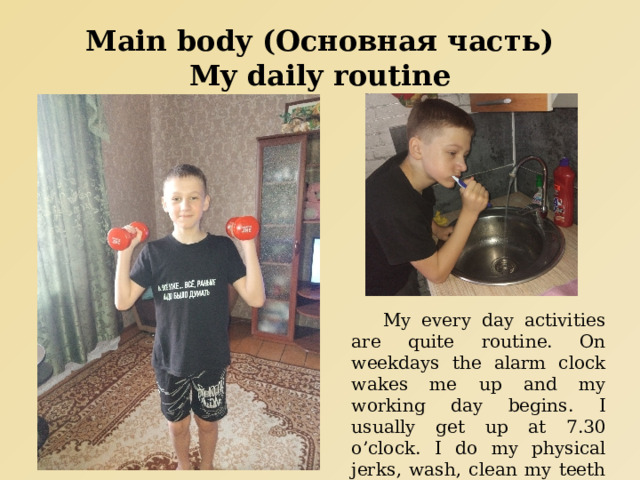 Main body (Основная часть)  My daily routine  My every day activities are quite routine. On weekdays the alarm clock wakes me up and my working day begins. I usually get up at 7.30 o’clock. I do my physical jerks, wash, clean my teeth and comb my hair. 
